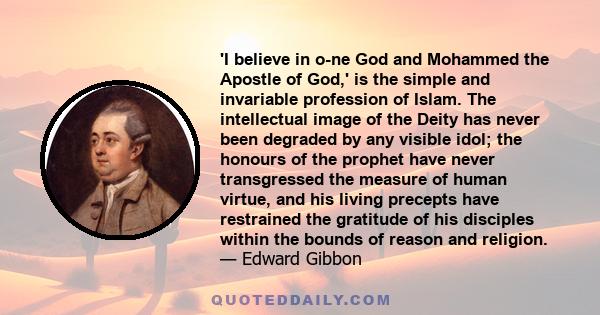 'I believe in o­ne God and Mohammed the Apostle of God,' is the simple and invariable profession of Islam. The intellectual image of the Deity has never been degraded by any visible idol; the honours of the prophet have 