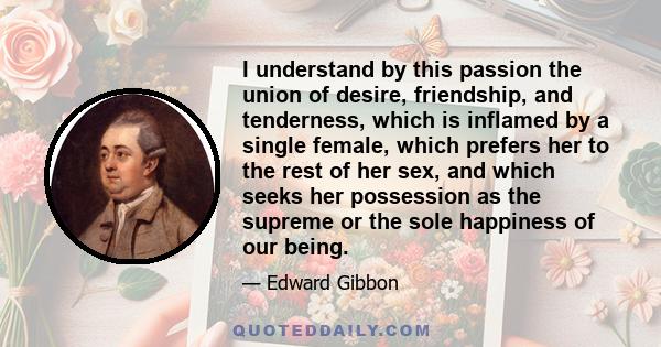 I understand by this passion the union of desire, friendship, and tenderness, which is inflamed by a single female, which prefers her to the rest of her sex, and which seeks her possession as the supreme or the sole