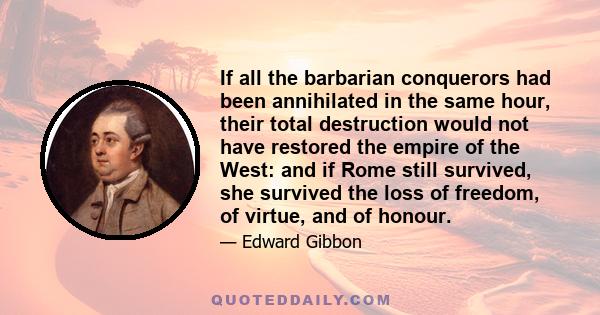 If all the barbarian conquerors had been annihilated in the same hour, their total destruction would not have restored the empire of the West: and if Rome still survived, she survived the loss of freedom, of virtue, and 