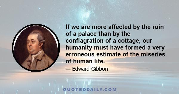 If we are more affected by the ruin of a palace than by the conflagration of a cottage, our humanity must have formed a very erroneous estimate of the miseries of human life.