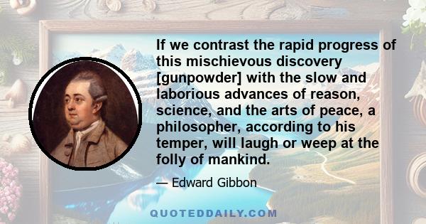 If we contrast the rapid progress of this mischievous discovery [gunpowder] with the slow and laborious advances of reason, science, and the arts of peace, a philosopher, according to his temper, will laugh or weep at