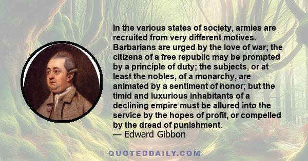 In the various states of society, armies are recruited from very different motives. Barbarians are urged by the love of war; the citizens of a free republic may be prompted by a principle of duty; the subjects, or at