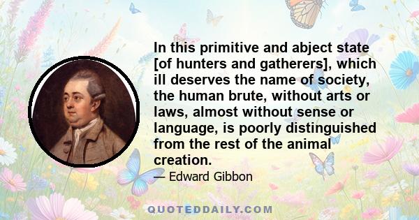 In this primitive and abject state [of hunters and gatherers], which ill deserves the name of society, the human brute, without arts or laws, almost without sense or language, is poorly distinguished from the rest of