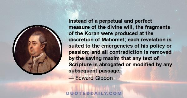 Instead of a perpetual and perfect measure of the divine will, the fragments of the Koran were produced at the discretion of Mahomet; each revelation is suited to the emergencies of his policy or passion; and all