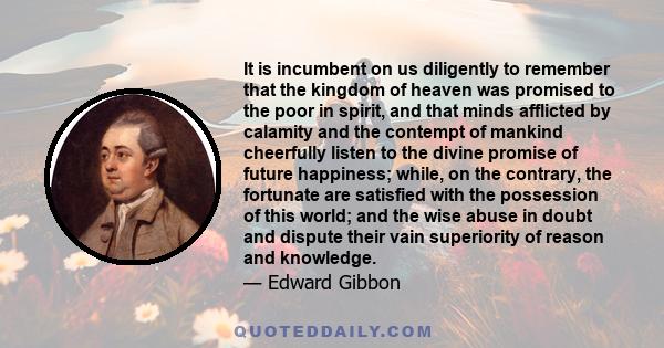 It is incumbent on us diligently to remember that the kingdom of heaven was promised to the poor in spirit, and that minds afflicted by calamity and the contempt of mankind cheerfully listen to the divine promise of