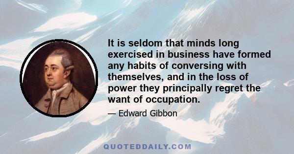 It is seldom that minds long exercised in business have formed any habits of conversing with themselves, and in the loss of power they principally regret the want of occupation.