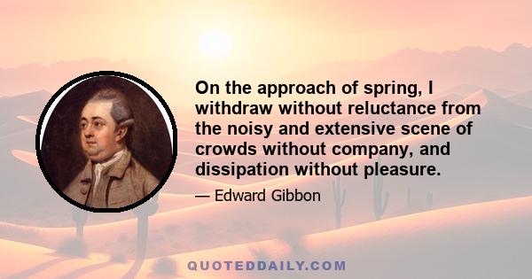 On the approach of spring, I withdraw without reluctance from the noisy and extensive scene of crowds without company, and dissipation without pleasure.