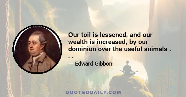 Our toil is lessened, and our wealth is increased, by our dominion over the useful animals . . .