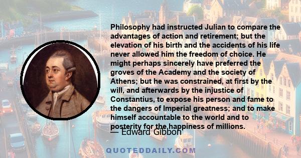 Philosophy had instructed Julian to compare the advantages of action and retirement; but the elevation of his birth and the accidents of his life never allowed him the freedom of choice. He might perhaps sincerely have