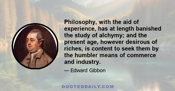 Philosophy, with the aid of experience, has at length banished the study of alchymy; and the present age, however desirous of riches, is content to seek them by the humbler means of commerce and industry.