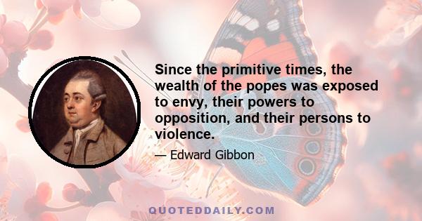 Since the primitive times, the wealth of the popes was exposed to envy, their powers to opposition, and their persons to violence.