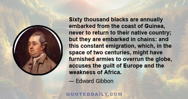 Sixty thousand blacks are annually embarked from the coast of Guinea, never to return to their native country; but they are embarked in chains: and this constant emigration, which, in the space of two centuries, might