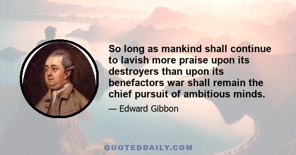 So long as mankind shall continue to lavish more praise upon its destroyers than upon its benefactors war shall remain the chief pursuit of ambitious minds.