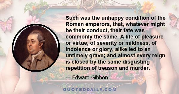 Such was the unhappy condition of the Roman emperors, that, whatever might be their conduct, their fate was commonly the same. A life of pleasure or virtue, of severity or mildness, of indolence or glory, alike led to