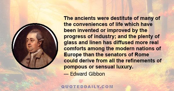 The ancients were destitute of many of the conveniences of life which have been invented or improved by the progress of industry; and the plenty of glass and linen has diffused more real comforts among the modern