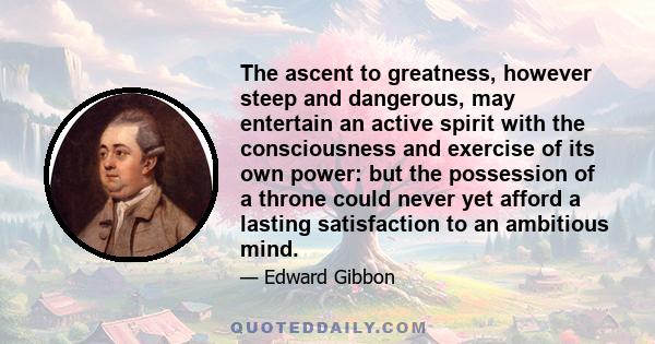 The ascent to greatness, however steep and dangerous, may entertain an active spirit with the consciousness and exercise of its own power: but the possession of a throne could never yet afford a lasting satisfaction to