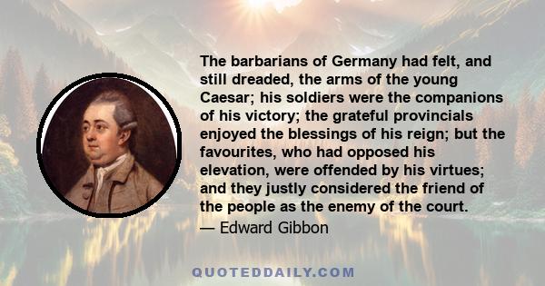 The barbarians of Germany had felt, and still dreaded, the arms of the young Caesar; his soldiers were the companions of his victory; the grateful provincials enjoyed the blessings of his reign; but the favourites, who