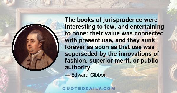 The books of jurisprudence were interesting to few, and entertaining to none: their value was connected with present use, and they sunk forever as soon as that use was superseded by the innovations of fashion, superior