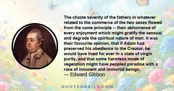 The chaste severity of the fathers in whatever related to the commerce of the two sexes flowed from the same principle -- their abhorrence of every enjoyment which might gratify the sensual and degrade the spiritual