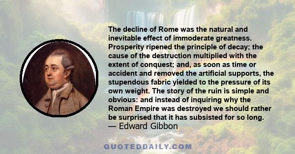 The decline of Rome was the natural and inevitable effect of immoderate greatness. Prosperity ripened the principle of decay; the cause of the destruction multiplied with the extent of conquest; and, as soon as time or