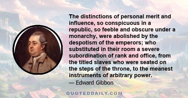 The distinctions of personal merit and influence, so conspicuous in a republic, so feeble and obscure under a monarchy, were abolished by the despotism of the emperors; who substituted in their room a severe