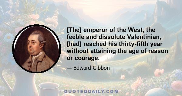 [The] emperor of the West, the feeble and dissolute Valentinian, [had] reached his thirty-fifth year without attaining the age of reason or courage.