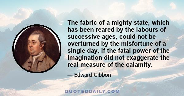 The fabric of a mighty state, which has been reared by the labours of successive ages, could not be overturned by the misfortune of a single day, if the fatal power of the imagination did not exaggerate the real measure 