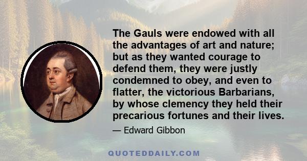 The Gauls were endowed with all the advantages of art and nature; but as they wanted courage to defend them, they were justly condemned to obey, and even to flatter, the victorious Barbarians, by whose clemency they