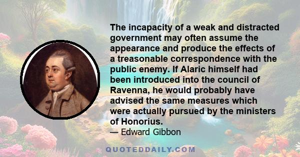 The incapacity of a weak and distracted government may often assume the appearance and produce the effects of a treasonable correspondence with the public enemy. If Alaric himself had been introduced into the council of 