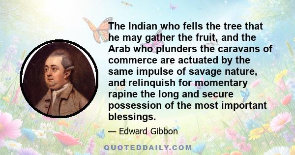 The Indian who fells the tree that he may gather the fruit, and the Arab who plunders the caravans of commerce are actuated by the same impulse of savage nature, and relinquish for momentary rapine the long and secure