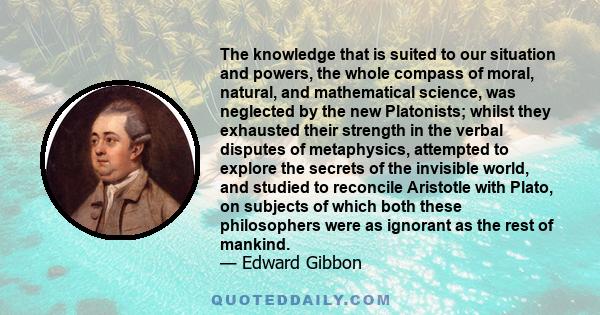 The knowledge that is suited to our situation and powers, the whole compass of moral, natural, and mathematical science, was neglected by the new Platonists; whilst they exhausted their strength in the verbal disputes