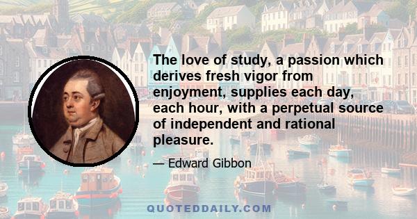 The love of study, a passion which derives fresh vigor from enjoyment, supplies each day, each hour, with a perpetual source of independent and rational pleasure.