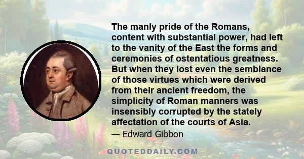 The manly pride of the Romans, content with substantial power, had left to the vanity of the East the forms and ceremonies of ostentatious greatness. But when they lost even the semblance of those virtues which were