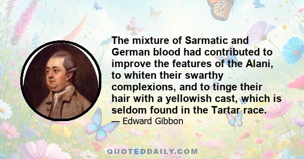 The mixture of Sarmatic and German blood had contributed to improve the features of the Alani, to whiten their swarthy complexions, and to tinge their hair with a yellowish cast, which is seldom found in the Tartar race.