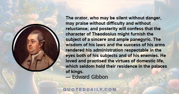 The orator, who may be silent without danger, may praise without difficulty and without reluctance; and posterity will confess that the character of Theodosius might furnish the subject of a sincere and ample panegyric. 