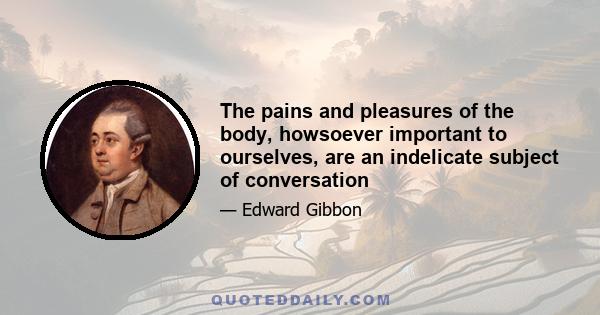 The pains and pleasures of the body, howsoever important to ourselves, are an indelicate subject of conversation