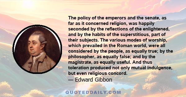 The policy of the emperors and the senate, as far as it concerned religion, was happily seconded by the reflections of the enlightened, and by the habits of the superstitious, part of their subjects. The various modes