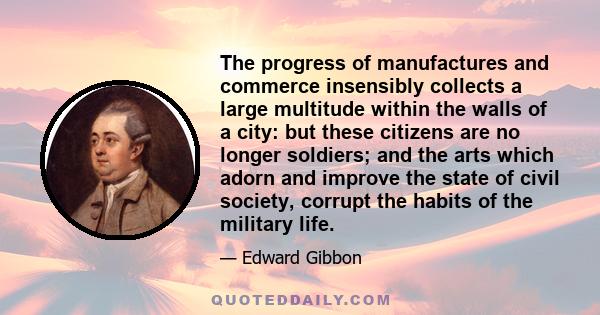 The progress of manufactures and commerce insensibly collects a large multitude within the walls of a city: but these citizens are no longer soldiers; and the arts which adorn and improve the state of civil society,