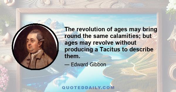 The revolution of ages may bring round the same calamities; but ages may revolve without producing a Tacitus to describe them.