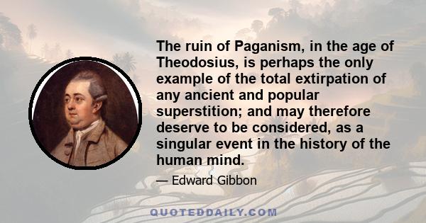 The ruin of Paganism, in the age of Theodosius, is perhaps the only example of the total extirpation of any ancient and popular superstition; and may therefore deserve to be considered, as a singular event in the