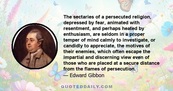 The sectaries of a persecuted religion, depressed by fear, animated with resentment, and perhaps heated by enthusiasm, are seldom in a proper temper of mind calmly to investigate, or candidly to appreciate, the motives