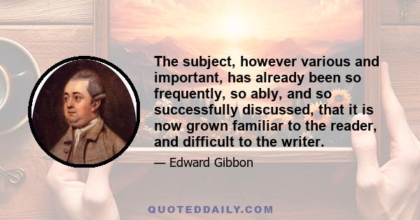 The subject, however various and important, has already been so frequently, so ably, and so successfully discussed, that it is now grown familiar to the reader, and difficult to the writer.