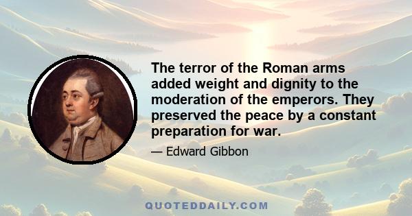 The terror of the Roman arms added weight and dignity to the moderation of the emperors. They preserved the peace by a constant preparation for war.