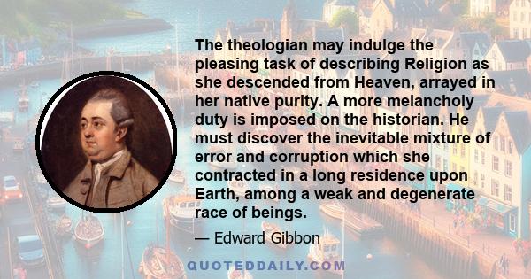 The theologian may indulge the pleasing task of describing Religion as she descended from Heaven, arrayed in her native purity. A more melancholy duty is imposed on the historian. He must discover the inevitable mixture 