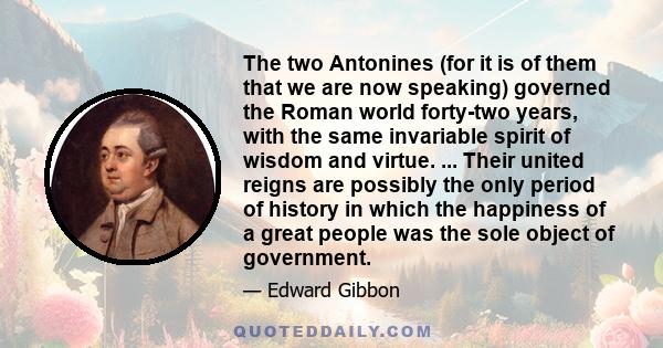 The two Antonines (for it is of them that we are now speaking) governed the Roman world forty-two years, with the same invariable spirit of wisdom and virtue. ... Their united reigns are possibly the only period of