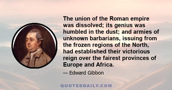 The union of the Roman empire was dissolved; its genius was humbled in the dust; and armies of unknown barbarians, issuing from the frozen regions of the North, had established their victorious reign over the fairest