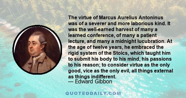 The virtue of Marcus Aurelius Antoninus was of a severer and more laborious kind. It was the well-earned harvest of many a learned conference, of many a patient lecture, and many a midnight lucubration. At the age of