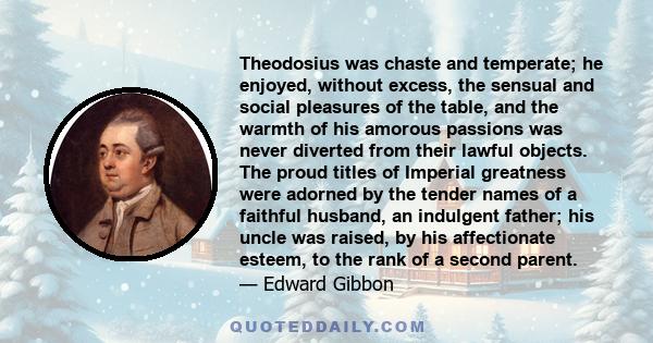 Theodosius was chaste and temperate; he enjoyed, without excess, the sensual and social pleasures of the table, and the warmth of his amorous passions was never diverted from their lawful objects. The proud titles of