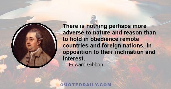 There is nothing perhaps more adverse to nature and reason than to hold in obedience remote countries and foreign nations, in opposition to their inclination and interest.