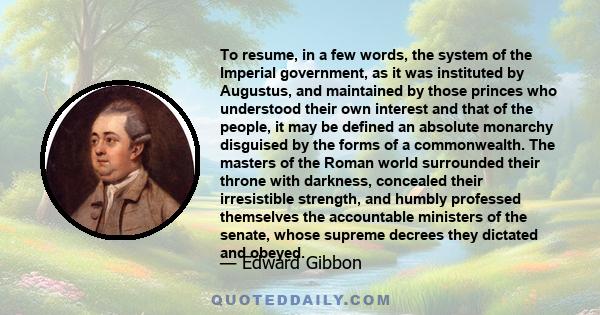 To resume, in a few words, the system of the Imperial government, as it was instituted by Augustus, and maintained by those princes who understood their own interest and that of the people, it may be defined an absolute 